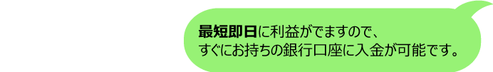 A最短即日に利益がでますので、すぐにお持ちの銀行口座に入金が可能です。